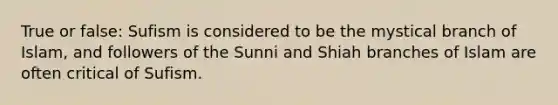 True or false: Sufism is considered to be the mystical branch of Islam, and followers of the Sunni and Shiah branches of Islam are often critical of Sufism.