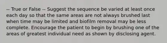 -- True or False -- Suggest the sequence be varied at least once each day so that the same areas are not always brushed last when time may be limited and biofilm removal may be less complete. Encourage the patient to begin by brushing one of the areas of greatest individual need as shown by disclosing agent.