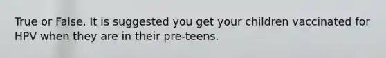 True or False. It is suggested you get your children vaccinated for HPV when they are in their pre-teens.