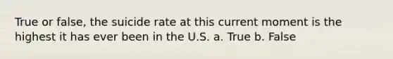 True or false, the suicide rate at this current moment is the highest it has ever been in the U.S. a. True b. False