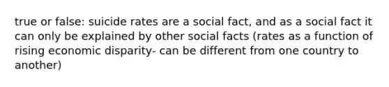 true or false: suicide rates are a social fact, and as a social fact it can only be explained by other social facts (rates as a function of rising economic disparity- can be different from one country to another)