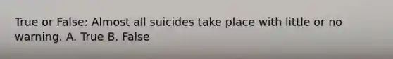 True or False: Almost all suicides take place with little or no warning. A. True B. False