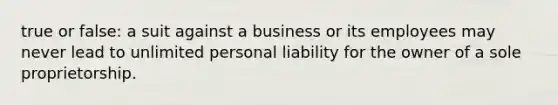 true or false: a suit against a business or its employees may never lead to unlimited personal liability for the owner of a sole proprietorship.