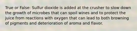 True or False: Sulfur dioxide is added at the crusher to slow down the growth of microbes that can spoil wines and to protect the juice from reactions with oxygen that can lead to both browning of pigments and deterioration of aroma and flavor.