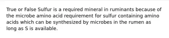 True or False Sulfur is a required mineral in ruminants because of the microbe amino acid requirement for sulfur containing amino acids which can be synthesized by microbes in the rumen as long as S is available.