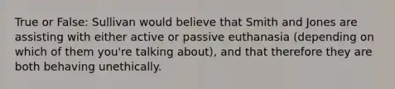 True or False: Sullivan would believe that Smith and Jones are assisting with either active or passive euthanasia (depending on which of them you're talking about), and that therefore they are both behaving unethically.