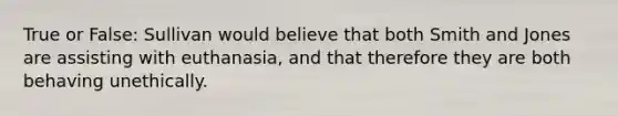 True or False: Sullivan would believe that both Smith and Jones are assisting with euthanasia, and that therefore they are both behaving unethically.