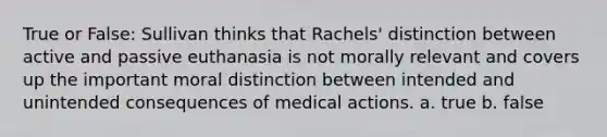 True or False: Sullivan thinks that Rachels' distinction between active and passive euthanasia is not morally relevant and covers up the important moral distinction between intended and unintended consequences of medical actions. a. true b. false