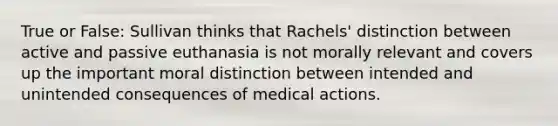 True or False: Sullivan thinks that Rachels' distinction between active and passive euthanasia is not morally relevant and covers up the important moral distinction between intended and unintended consequences of medical actions.