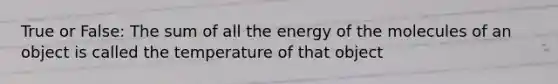 True or False: The sum of all the energy of the molecules of an object is called the temperature of that object