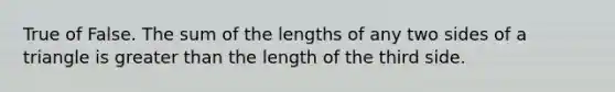 True of False. The sum of the lengths of any two sides of a triangle is greater than the length of the third side.