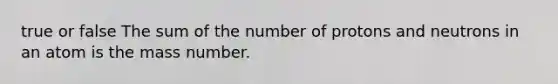 true or false The sum of the number of protons and neutrons in an atom is the mass number.