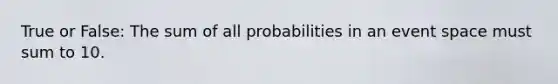 True or False: The sum of all probabilities in an event space must sum to 10.