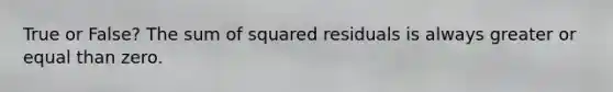 True or False? The sum of squared residuals is always greater or equal than zero.