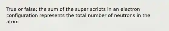 True or false: the sum of the super scripts in an electron configuration represents the total number of neutrons in the atom