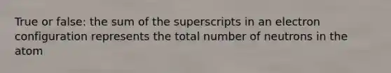 True or false: the sum of the superscripts in an electron configuration represents the total number of neutrons in the atom