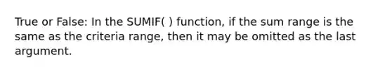 True or False: In the SUMIF( ) function, if the sum range is the same as the criteria range, then it may be omitted as the last argument.