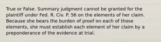 True or False. <a href='https://www.questionai.com/knowledge/kYzETxc5Cp-summary-judgment' class='anchor-knowledge'>summary judgment</a> cannot be granted for the plaintiff under Fed. R. Civ. P. 56 on the elements of her claim. Because she bears the burden of proof on each of those elements, she must establish each element of her claim by a preponderance of the evidence at trial.