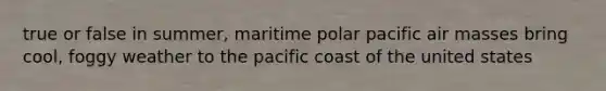 true or false in summer, maritime polar pacific air masses bring cool, foggy weather to the pacific coast of the united states