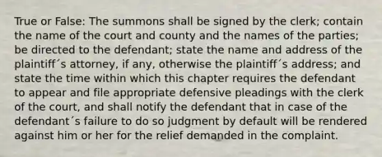 True or False: The summons shall be signed by the clerk; contain the name of the court and county and the names of the parties; be directed to the defendant; state the name and address of the plaintiff´s attorney, if any, otherwise the plaintiff´s address; and state the time within which this chapter requires the defendant to appear and file appropriate defensive pleadings with the clerk of the court, and shall notify the defendant that in case of the defendant´s failure to do so judgment by default will be rendered against him or her for the relief demanded in the complaint.