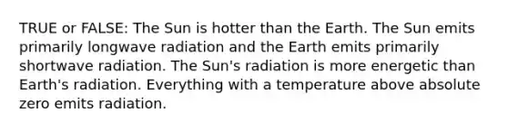 TRUE or FALSE: The Sun is hotter than the Earth. The Sun emits primarily longwave radiation and the Earth emits primarily shortwave radiation. The Sun's radiation is more energetic than Earth's radiation. Everything with a temperature above absolute zero emits radiation.