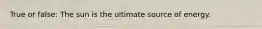 True or false: The sun is the ultimate source of energy.