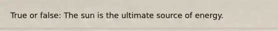 True or false: The sun is the ultimate source of energy.