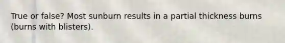 True or false? Most sunburn results in a partial thickness burns (burns with blisters).