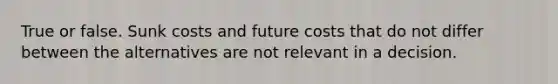 True or false. Sunk costs and future costs that do not differ between the alternatives are not relevant in a decision.