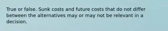 True or false. Sunk costs and future costs that do not differ between the alternatives may or may not be relevant in a decision.