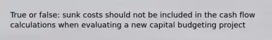 True or false: sunk costs should not be included in the cash flow calculations when evaluating a new capital budgeting project