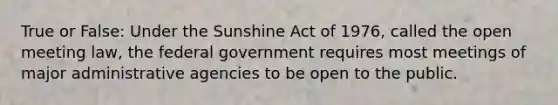 True or False: Under the Sunshine Act of 1976, called the open meeting law, the federal government requires most meetings of major administrative agencies to be open to the public.