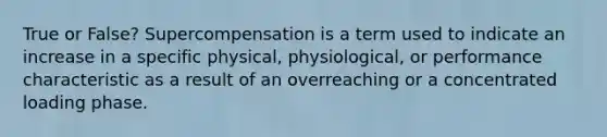 True or False? Supercompensation is a term used to indicate an increase in a specific physical, physiological, or performance characteristic as a result of an overreaching or a concentrated loading phase.