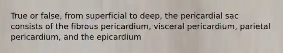 True or false, from superficial to deep, the pericardial sac consists of the fibrous pericardium, visceral pericardium, parietal pericardium, and the epicardium