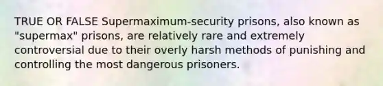 TRUE OR FALSE Supermaximum-security prisons, also known as "supermax" prisons, are relatively rare and extremely controversial due to their overly harsh methods of punishing and controlling the most dangerous prisoners.