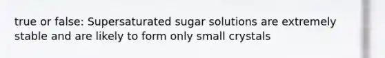 true or false: Supersaturated sugar solutions are extremely stable and are likely to form only small crystals