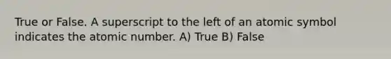 True or False. A superscript to the left of an atomic symbol indicates the atomic number. A) True B) False