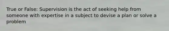 True or False: Supervision is the act of seeking help from someone with expertise in a subject to devise a plan or solve a problem