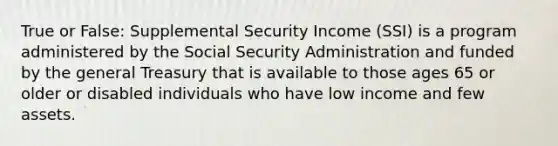 True or False: Supplemental Security Income (SSI) is a program administered by the Social Security Administration and funded by the general Treasury that is available to those ages 65 or older or disabled individuals who have low income and few assets.