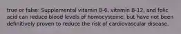 true or false: Supplemental vitamin B-6, vitamin B-12, and folic acid can reduce blood levels of homocysteine, but have not been definitively proven to reduce the risk of cardiovascular disease.