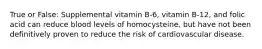 True or False: Supplemental vitamin B-6, vitamin B-12, and folic acid can reduce blood levels of homocysteine, but have not been definitively proven to reduce the risk of cardiovascular disease.