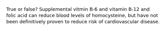 True or false? Supplemental vitmin B-6 and vitamin B-12 and folic acid can reduce blood levels of homocysteine, but have not been definitively proven to reduce risk of cardiovascular disease.