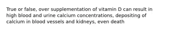 True or false, over supplementation of vitamin D can result in high blood and urine calcium concentrations, depositing of calcium in blood vessels and kidneys, even death