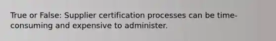 True or False: Supplier certification processes can be time-consuming and expensive to administer.