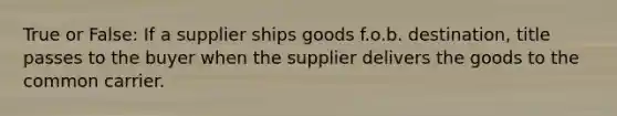 True or False: If a supplier ships goods f.o.b. destination, title passes to the buyer when the supplier delivers the goods to the common carrier.