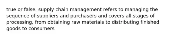 true or false. supply chain management refers to managing the sequence of suppliers and purchasers and covers all stages of processing, from obtaining raw materials to distributing finished goods to consumers