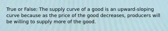 True or False: The supply curve of a good is an upward-sloping curve because as the price of the good decreases, producers will be willing to supply more of the good.