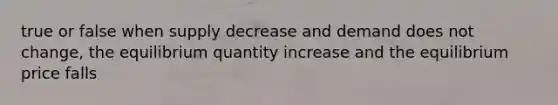 true or false when supply decrease and demand does not change, the equilibrium quantity increase and the equilibrium price falls