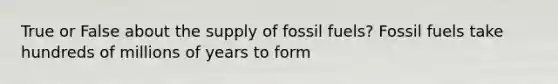 True or False about the supply of fossil fuels? Fossil fuels take hundreds of millions of years to form