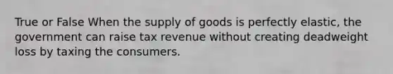 True or False When the supply of goods is perfectly elastic, the government can raise tax revenue without creating deadweight loss by taxing the consumers.